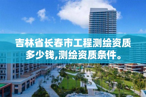 吉林省长春市工程测绘资质多少钱,测绘资质条件。