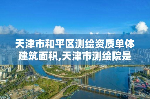 天津市和平区测绘资质单体建筑面积,天津市测绘院是什么单位性质。