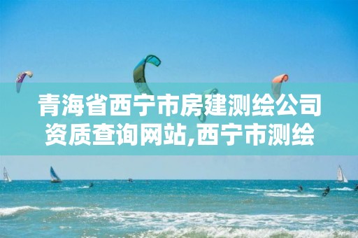 青海省西宁市房建测绘公司资质查询网站,西宁市测绘院在哪里。