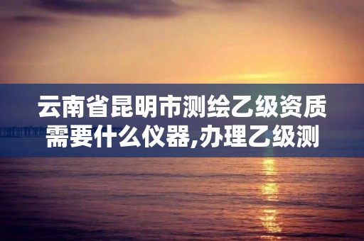 云南省昆明市测绘乙级资质需要什么仪器,办理乙级测绘资质花多少钱。