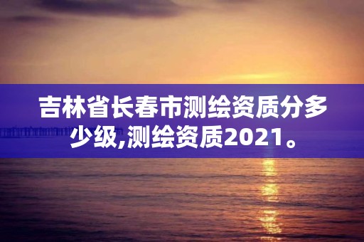 吉林省长春市测绘资质分多少级,测绘资质2021。