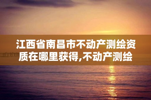 江西省南昌市不动产测绘资质在哪里获得,不动产测绘资质等级。