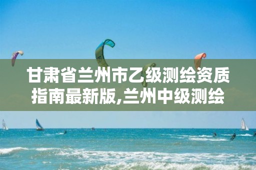 甘肃省兰州市乙级测绘资质指南最新版,兰州中级测绘工程师招聘。