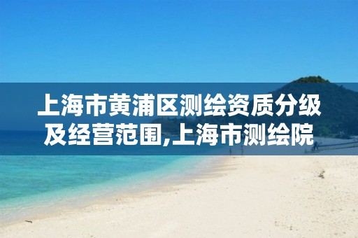 上海市黄浦区测绘资质分级及经营范围,上海市测绘院营业时间。