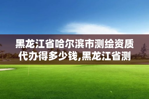 黑龙江省哈尔滨市测绘资质代办得多少钱,黑龙江省测绘资质延期通知。