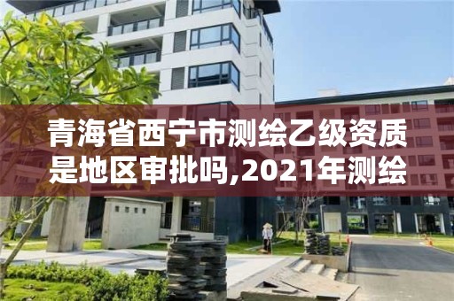 青海省西宁市测绘乙级资质是地区审批吗,2021年测绘资质乙级人员要求。