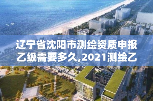 辽宁省沈阳市测绘资质申报乙级需要多久,2021测绘乙级资质申报条件。