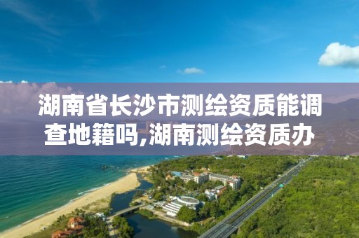 湖南省长沙市测绘资质能调查地籍吗,湖南测绘资质办理。