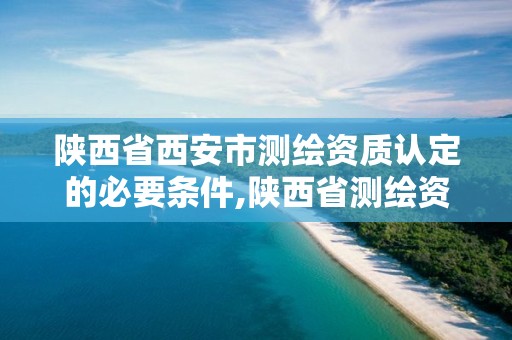 陕西省西安市测绘资质认定的必要条件,陕西省测绘资质申请材料。