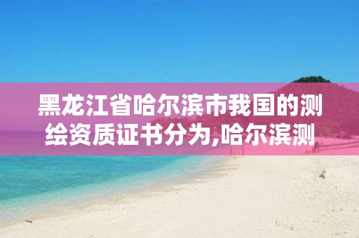 黑龙江省哈尔滨市我国的测绘资质证书分为,哈尔滨测绘局是干什么的。