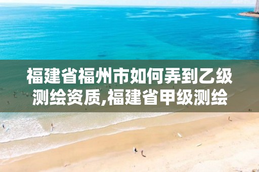 福建省福州市如何弄到乙级测绘资质,福建省甲级测绘公司。