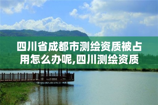 四川省成都市测绘资质被占用怎么办呢,四川测绘资质代办。