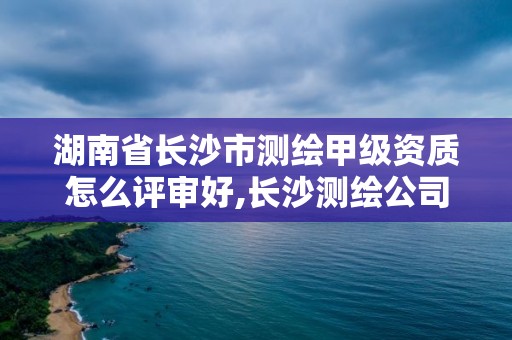 湖南省长沙市测绘甲级资质怎么评审好,长沙测绘公司资质有哪家。