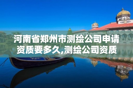 河南省郑州市测绘公司申请资质要多久,测绘公司资质办理需要些什么人员。