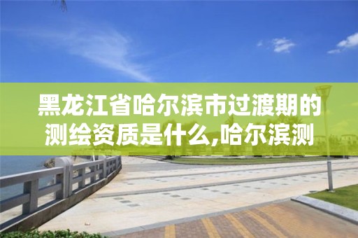 黑龙江省哈尔滨市过渡期的测绘资质是什么,哈尔滨测绘局是干什么的。