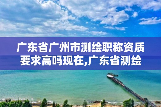 广东省广州市测绘职称资质要求高吗现在,广东省测绘资质单位名单。