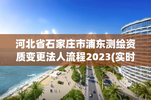 河北省石家庄市浦东测绘资质变更法人流程2023(实时/更新中)