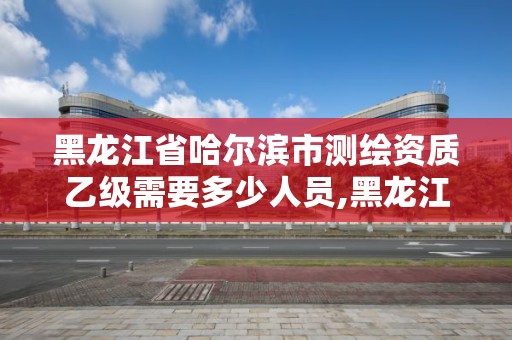 黑龙江省哈尔滨市测绘资质乙级需要多少人员,黑龙江测绘公司乙级资质。