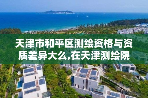 天津市和平区测绘资格与资质差异大么,在天津测绘院上班待遇好吗。