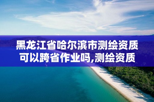 黑龙江省哈尔滨市测绘资质可以跨省作业吗,测绘资质可以直接申请丙级吗。