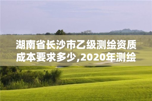 湖南省长沙市乙级测绘资质成本要求多少,2020年测绘资质乙级需要什么条件。