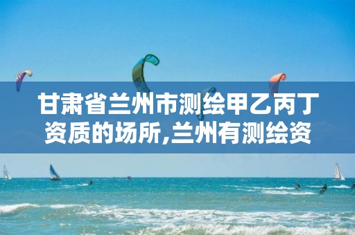 甘肃省兰州市测绘甲乙丙丁资质的场所,兰州有测绘资质的公司有。