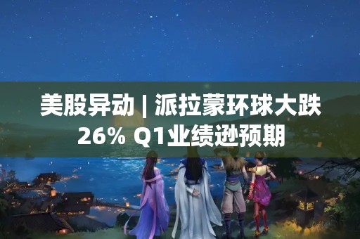 美股异动 | 派拉蒙环球大跌26% Q1业绩逊预期