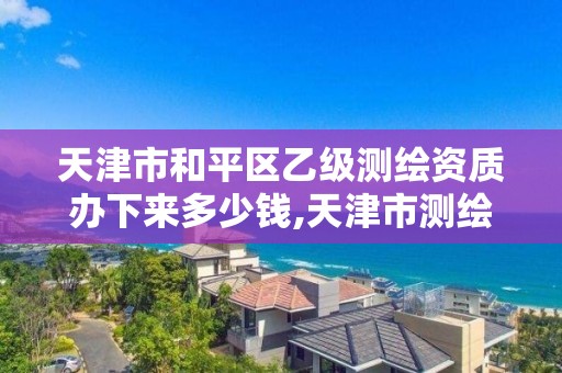 天津市和平区乙级测绘资质办下来多少钱,天津市测绘院有限公司资质。