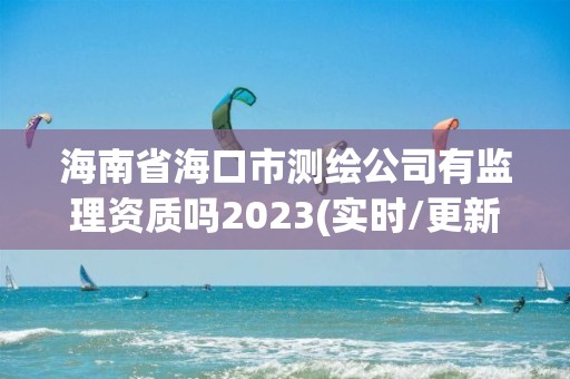 海南省海口市测绘公司有监理资质吗2023(实时/更新中)