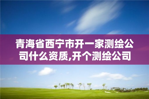 青海省西宁市开一家测绘公司什么资质,开个测绘公司怎么样。