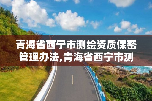 青海省西宁市测绘资质保密管理办法,青海省西宁市测绘资质保密管理办法全文。