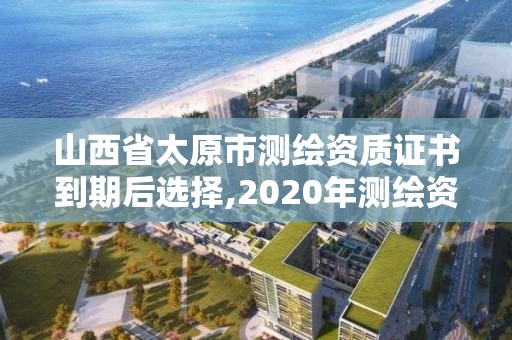 山西省太原市测绘资质证书到期后选择,2020年测绘资质证书延期。