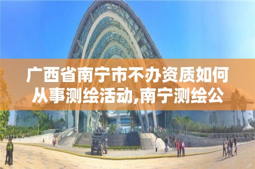 广西省南宁市不办资质如何从事测绘活动,南宁测绘公司联系电话。