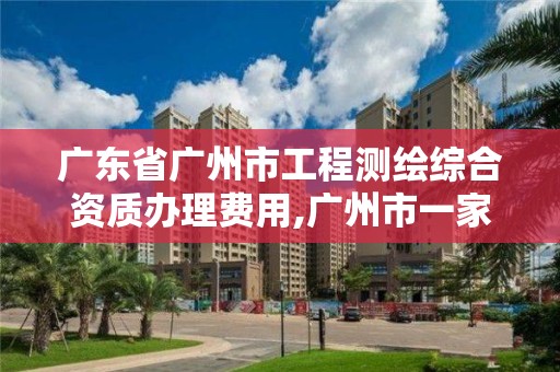 广东省广州市工程测绘综合资质办理费用,广州市一家测绘资质单位。