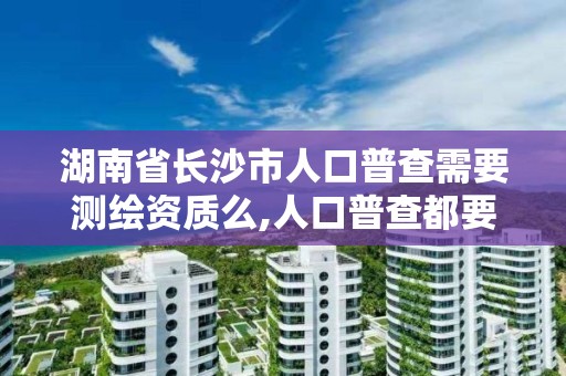 湖南省长沙市人口普查需要测绘资质么,人口普查都要填长表吗。