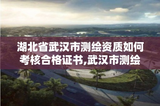 湖北省武汉市测绘资质如何考核合格证书,武汉市测绘工程技术规定。