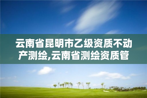 云南省昆明市乙级资质不动产测绘,云南省测绘资质管理办法。