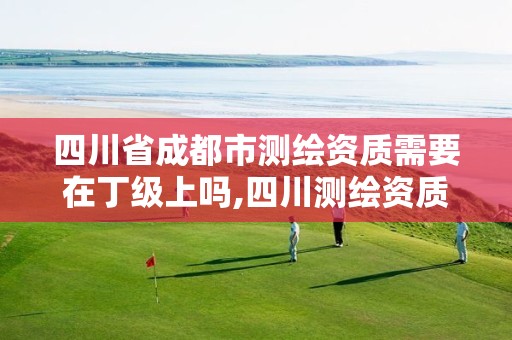 四川省成都市测绘资质需要在丁级上吗,四川测绘资质代办。