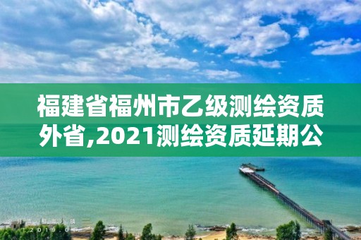 福建省福州市乙级测绘资质外省,2021测绘资质延期公告福建省。