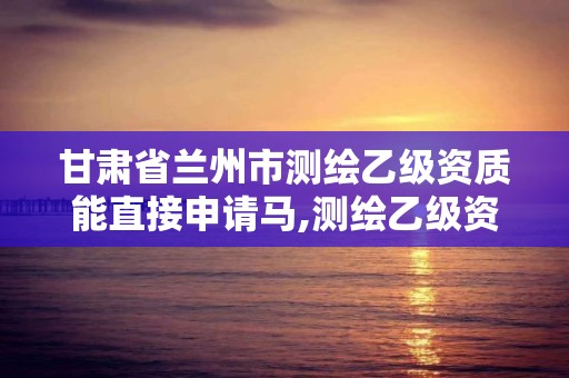 甘肃省兰州市测绘乙级资质能直接申请马,测绘乙级资质能不能做省外的项目。