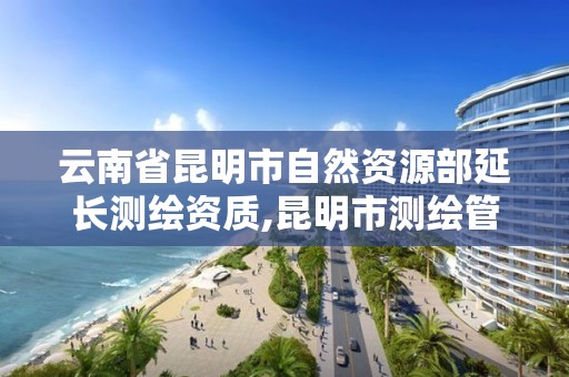 云南省昆明市自然资源部延长测绘资质,昆明市测绘管理处。