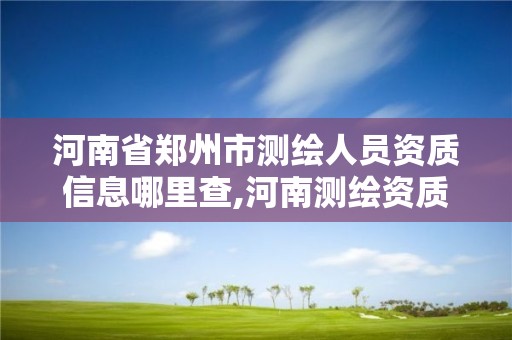 河南省郑州市测绘人员资质信息哪里查,河南测绘资质单位查询。