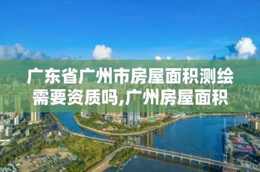 广东省广州市房屋面积测绘需要资质吗,广州房屋面积测量。