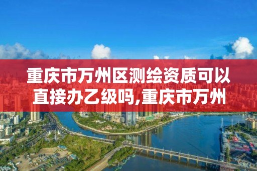 重庆市万州区测绘资质可以直接办乙级吗,重庆市万州区测绘资质可以直接办乙级吗现在。