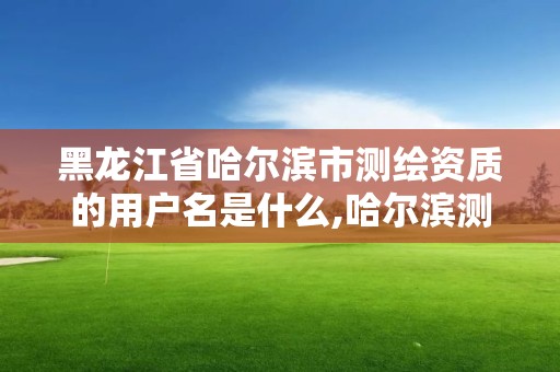 黑龙江省哈尔滨市测绘资质的用户名是什么,哈尔滨测绘局是干什么的。