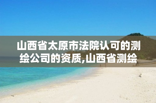 山西省太原市法院认可的测绘公司的资质,山西省测绘资质查询。