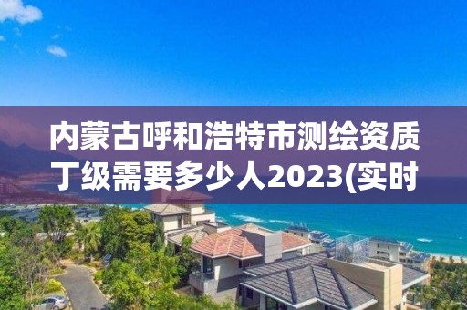 内蒙古呼和浩特市测绘资质丁级需要多少人2023(实时/更新中)