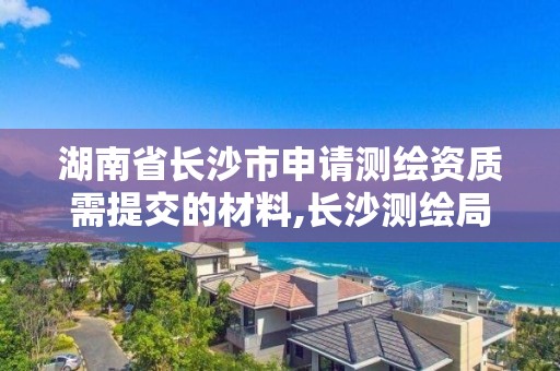 湖南省长沙市申请测绘资质需提交的材料,长沙测绘局在哪。