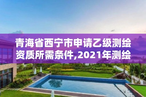 青海省西宁市申请乙级测绘资质所需条件,2021年测绘乙级资质申报条件。