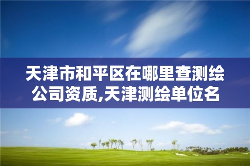 天津市和平区在哪里查测绘公司资质,天津测绘单位名录。